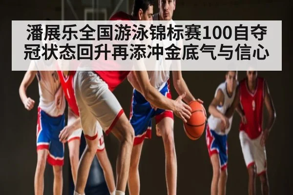 潘展乐全国游泳锦标赛100自夺冠状态回升再添冲金底气与信心
