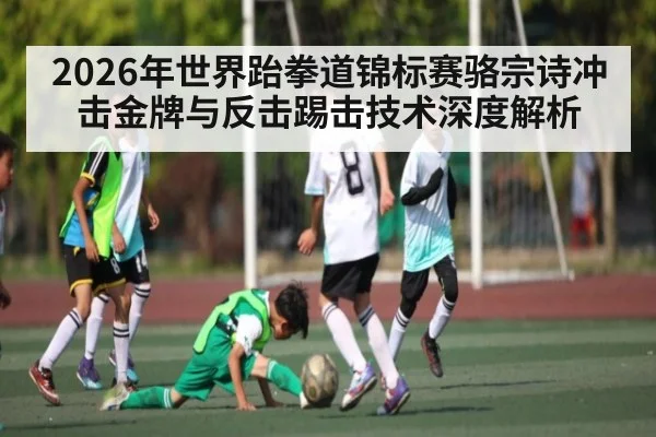 2026年世界跆拳道锦标赛骆宗诗冲击金牌与反击踢击技术深度解析 | kaiyun